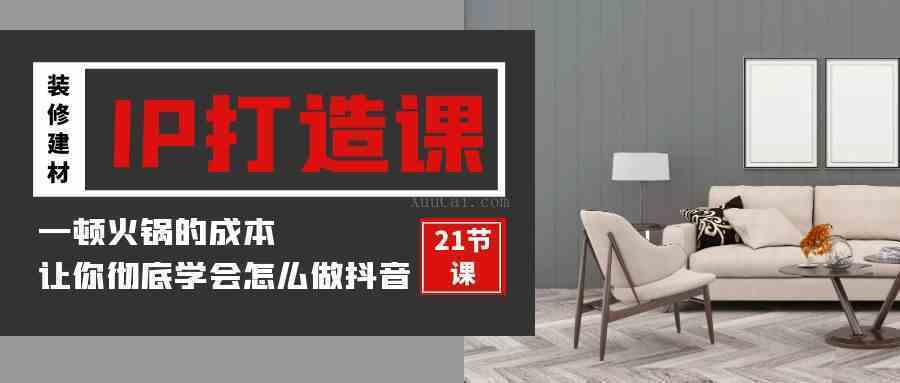 装修建材-IP打造课,一顿火锅的成本,让你彻底学会怎么做抖音(21节视频课)-续财库